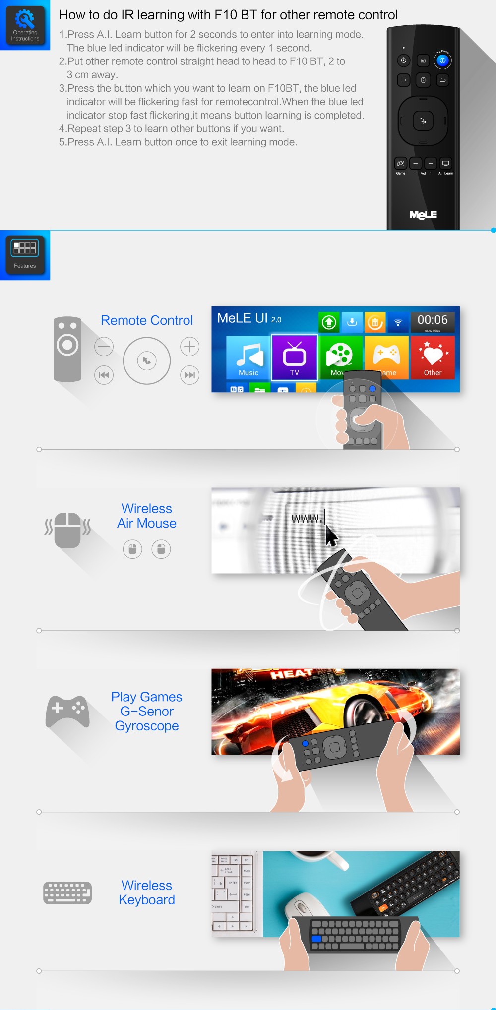 1.Press A.I. Learn button for 2 seconds to enter into learning mode. The blue led indicator will be flickering every 1 second.  2.	Put other remote control straight head to head to F10 BT, 2 to 3 cm away. How to do IR learning with F10 BT for other remote control 3.	Press the button which you want to learn on F10BT, the blue led indicator will be flickering fast for remotecontrol.When the blue led indicator stop fast flickering,it means button learning is completed.  4.	Repeat step 3 to learn other buttons if you want.  5.	Press A.I. Learn button once to exit learning mode.  Wireless  Air Mouse Play Games G-Senor Gyroscope