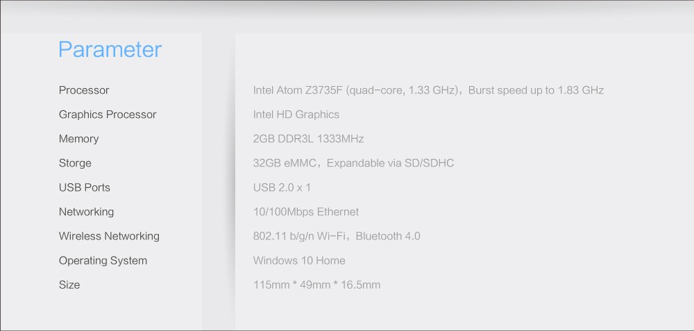 Parameter	 Processor	Intel Atom Z3735F (quad-core, 1.33 GHz), Burst speed up to 1.83 GHz Graphics Processor	Intel HD Graphics Memory	2GB DDR3L 1333MHz Storge	32GB eMMC, Expandable via SD/SDHC USB Ports	USB 2.0x1 Networking	10/100Mbps Ethernet Wireless Networking	802.11 b/g/n Wi-Fi, Bluetooth 4.0 Operating System	Windows 10 Home Size	115mm * 49mm * 16.5mm